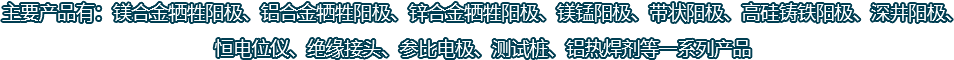 主要產(chǎn)品有：鎂合金犧牲陽(yáng)極、鋁合金犧牲陽(yáng)極、鋅合金犧牲陽(yáng)極、鎂錳陽(yáng)極、帶狀陽(yáng)極、高硅鑄鐵陽(yáng)極、深井陽(yáng)極、恒電位儀、絕緣接頭、參比電極、測(cè)試樁、鋁熱焊劑等一系列產(chǎn)品